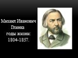 Михаил Иванович Глинка годы жизни: 1804-1857.