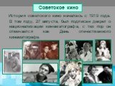 Советское кино. История советского кино началась с 1919 года. В том году, 27 августа, был подписан декрет о национализации кинематографа, с тех пор он отмечается как День отечественного кинематографа.