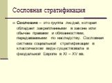 Сословная стратификация. Сословие – это группа людей, которая обладает закрепленными в законе или обычае правами и обязанностями, передаваемыми по наследству. Сословная система социальной стратификации в классическом виде существовала в феодальной Европе в ХI – ХV вв.