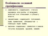 Особенности сословной стратификации: зависимость социального статуса индивида или группы от владения властью и их отношения к субъекту власти; закрепление социального положения, прав, привилегий, обязанностей с помощью норм права. наличие социальных символов и знаков: титулов, мундиров, орденов, зва