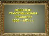 ВОЕННЫЕ РЕФОРМЫ ИВАНА ГРОЗНОГО 1550 – 1571 г. г.