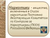 Наркотики - вещества, включенные в Список наркотиков Постоянно действующим Комитетом по Контролю за Наркотиками (ПККН) Российской Федерации