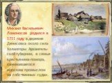 Михаил Васильевич Ломоносов родился в 1711 году в деревне Денисовка около села Холмогоры Архангель-ской губернии, в семье крестьянина-помора, занимавшегося морским промыслом на собственных судах.