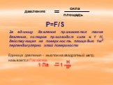 P=F/S. За единицу давления принимается такое давление, которое производит сила в 1 Н, действующая на поверхность площадью 1м2 перпендикулярно этой поверхности. Единица давления – ньютон на квадратный метр, называется Паскалем.