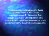 Теория сверхпроводимости была создана лишь в 1957 году американцами Л. Купером, Дж. Бардином и Дж. Шриффером. Они считали, что сверх проводимость – это сверхтекучесть электронной жидкости.