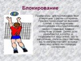 Блокирование. Прием игры, для противодействия атакующим ударам соперника. Прыжок происходит из высокой стойки, с последующим приседанием и выпрыгиванием вверх с помощью взмаха согнутыми руками. Далее руки разгибаются в локтях и поднимаются над сеткой, кисти напряжены, пальцы расставлены, кисти напра