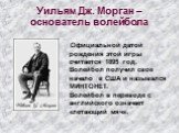 Уильям Дж. Морган – основатель волейбола. Официальной датой рождения этой игры считается 1895 год. Волейбол получил свое начало в США и назывался МИНТОНЕТ. Волейбол в переводе с английского означает «летающий мяч».