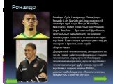 Роналдо. Рона́лдо Луи́с Наза́рио де Ли́ма (порт. Ronaldo Luís Nazário de Lima; родился 18 сентября 1976 года, Рио-де-Жанейро, Бразилия), более известный как Рона́лдо (порт. Ronaldo) — бразильский футболист, центральный нападающий; по мнению многих, один из лучших игроков в истории футбола. В настоящ