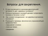 Вопросы для закрепления. В чем заключается значение двигательной активности для здоровья человека? Сколько примерно калорий должен затрачивать человек в течении суток? Как влияет гиподинамия на здоровье организма человека? Приведите примеры физических упражнений для профилактики: - нарушения осанки;