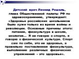 Детский врач Леонид Рошаль, глава Общественной палаты РФ по здравоохранению, утверждает: «Здоровье российских школьников было хуже только во время войны и революции. Основные причины этого: питание, физкультура в школе, экология… Я не говорю о спорте, я говорю о физической культуре. Спорт сам по себ