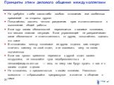 Принципы этики делового общения между коллегами. Не требуйте к себе какого-либо особого отношения или особенных привилегий со стороны другого Попытайтесь достичь четкого разделения прав и ответственности в выполнении общей работы Если круг ваших обязанностей пересекается с вашими коллегами, это весь