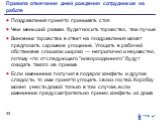 Правила отмечания дней рождения сотрудников на работе. Поздравления принято принимать стоя Чем меньший размах будет носить торжество, тем лучше Виновник торжества в ответ на поздравления может предложить скромное угощение. Угощать в рабочей обстановке слишком широко — неприлично и неуместно, потому 