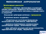 Эстетические ценности Эстетика – область философии, изучающая общие принципы образного постижения мира в процессе деятельности человека, и прежде всего в искусстве. Основная категория эстетики – прекрасное. В эстетике можно выделить: ─ объективные состояния (прекрасное, возвышенное, трагическое, ком