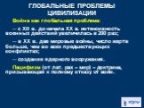 Война как глобальная проблема: ─ с XII в. до начала ХХ в. интенсивность военных действий увеличилась в 200 раз; ─ в ХХ в. две мировые войны, число жертв больше, чем во всех предшествующих конфликтах; ─ создание ядерного вооружения. Пацифизм (от лат. pax – мир) – доктрина, призывающая к полному отказ