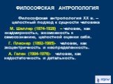 Философская антропология ХХ в. – целостный подход к сущности человека М. Шеллер (1874-1928) – человек, как «надмирность», возможность к самосознанию, целостной оценки себя. Г. Плеснер (1892-1985)- человек, как эксцентричность и неопределенность. А. Гелен (1904-1976)- человек, как недостаточность и д