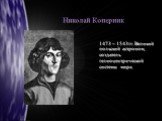 Николай Коперник. 1473 – 1543гг. Великий польский астроном, создатель гелиоцентрической системы мира.