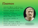 родился в Афинах в 428 или 427 г. до н. э. в аристократической семье. в возрасте двадцати лет стал учеником Сократа Отправлялся в великое путешествие (Египет, Южная Италия, Кирен и др.) Был продан в рабство, но выкуплен. Основал Академию в Афинах Платон умер в 348 или 347 г. до н. э. в возрасте вось