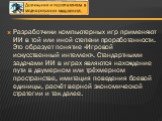 Разработчики компьютерных игр применяют ИИ в той или иной степени проработанности. Это образует понятие «Игровой искусственный интеллект». Стандартными задачами ИИ в играх являются нахождение пути в двумерном или трёхмерном пространстве, имитация поведения боевой единицы, расчёт верной экономической