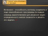 Интеллект— способность системы создавать в ходе самообучения программы (в первую очередь эвристические) для решения задач определенного класса сложности и решать эти задачи». [2]. Под современным определением интеллекта понимается способность к осуществлению процесса познания и к эффективному решени