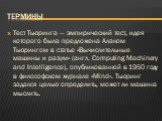 Термины. Тест Тьюринга — эмпирический тест, идея которого была предложена Аланом Тьюрингом в статье «Вычислительные машины и разум» (англ. Computing Machinery and Intelligence), опубликованной в 1950 году в философском журнале «Mind». Тьюринг задался целью определить, может ли машина мыслить.