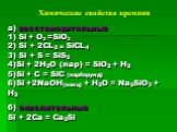 Химические свойства кремния. а) восстановительные 1) Si + O2 =SiO2 2) Si + 2CL2 = SiCL4 3) Si + S = SiS2 4)Si + 2H2O (пар) = SiO2 + H2 5)Si + C = SiC (карборунд) 6)Si +2NaOH(конц) + H2O = Na2SiO3 + H2 б) окислительные Si + 2Ca = Ca2Si