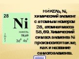 НИ́КЕЛЬ, Ni, химический элемент с атомным номером 28, атомная масса 58,69. Химический символ элемента Ni произносится так же, как и название самого элемента.