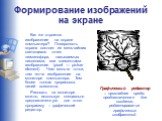 Формирование изображений на экране. Как же строится изображение на экране компьютера? Поверхность экрана состоит из мельчайших светящихся точек люминофора, называемых пикселями, или элементами изображения (pixel — picture element) . Чем мельче точки, тем четче изображение на мониторе компьютера. Тем