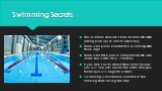 Swimming Secrets. The swimmer shouldn’t train his arms too much (doing push-ups or similar exercises); Those who prefer breaststroke swimming have thick legs; Those who take part in competitions can swim under the water only 15 metres; If you don't swim about three times a week you will lose your fe