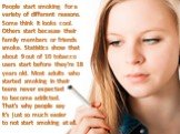 People start smoking for a variety of different reasons. Some think it looks cool. Others start because their family members or friends smoke. Statistics show that about 9 out of 10 tobacco users start before they're 18 years old. Most adults who started smoking in their teens never expected to beco