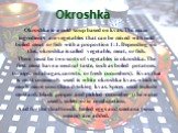 Okroshka. Okroshka is a cold soup based on kvas. The main ingredients are vegetables that can be mixed with cold boiled meat or fish with a proportion 1:1. Depending on this, okroshka is called vegetable, meat, or fish. There must be two sorts of vegetables in okroshka. The first must have a neutral