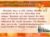 Russian culture is one of the richest and colourful cultures in the world. Russians have a rich cuisine. Russian art is considered to be very interesting and unique. Russians are also known for their sense of humour. Russian literature greatly influenced the world literature. The Russians also gave 
