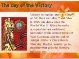 The day of the Victory. Victory in Europe Day (V-E Day or VE Day) was May 7 and May 8, 1945, the dates when the World War II Allies formally accepted the unconditional surrender of the armed forces of Nazi Germany and the end of Adolph Hitler's Third Reich. That day Russian usually go to meeting wit