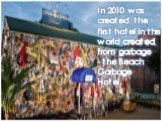 In 2010 was created the first hotel in the world created from garbage - the Beach Garbage Hotel.