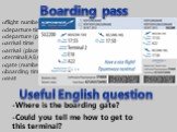 flight number departure time departure (place) arrival time arrival (place) terminal(A,B,C,etc) gate (number) boarding time seat. Boarding pass -Where is the boarding gate? -Could you tell me how to get to this terminal? Useful English question