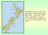 New Zealand is a country in the south-western Pacific Ocean comprising two large islands – the North Island and the South Island – and numerous smaller islands. New Zealand is separated from Australia. Its closest neighborhood to the north are New Caledonia, Fiji and Tonga.