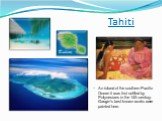 Tahiti. An island of the southern Pacific Ocean it was first settled by Polynesians in the 14th century. Gaugin's best-known works were painted here.