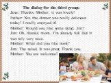 The dialog for the third group: Jane: Thanks, Mother, it was lovely! Father: Yes, the dinner was really delicious today! I really enjoyed it! Mother: Would you like some salad, Jim? Jim: Oh, thanks, mom. I’m already full. But it was rely very nice. Mother: What did you like most? Jim: The salad. It 
