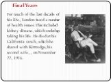 Final Years. For much of the last decade of his life, London faced a number of health issues. This included kidney disease, which ended up taking his life. He died at his California ranch, which he shared with Kittredge, his second wife, , on November 22, 1916.