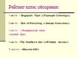 Рейтинг колес обозрения: 1 место – Singapore Flyer («Парящий Сингапур») 2 место – Star of Nanchang («Звезда Наньчана») 3 место – «Лондонский глаз» ( London Eye) 4 место -The Southern star («Южная звезда») 5 место - «Москва-850»