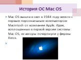 История ОС Mac OS. Mac OS вышла в свет в 1984 году вместе с первым персональным компьютером Macintosh от компании Apple. Идеи, воплощенные в первой версии системы Mac OS, ее авторы почерпнули у фирмы Xerox.