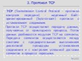 TCP (Transmission Control Protocol - протокол контроля передачи) - надежный байт-ориентированный (byte-stream) протокол с установлением соединения. Протокол TCP осуществляет передачу данных, получаемых от прикладного процесса. Поток данных разбивается модулем TCP на сегменты. Передача сегментов осущ