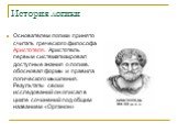 Основателем логики принято считать греческого философа Аристотеля. Аристотель первым систематизировал доступные знания о логике, обосновал формы и правила логического мышления. Результаты своих исследований он описал в цикле сочинений под общим названием «Органон»