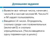 Домашнее задание. Вывести все четные числа, начиная с числа N и кончая числом М. Числа N и М задает пользователь. Вводятся 14 чисел. Определить, сколько среди них положительных (включая 0) и сколько отрицательных. (Числа вводятся в одну переменную в цикле.)