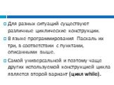 Для разных ситуаций существуют различные циклические конструкции. В языке программирования Паскаль их три, в соответствии с пунктами, описанными выше. Самой универсальной и поэтому чаще других используемой конструкцией цикла является второй вариант (цикл while).