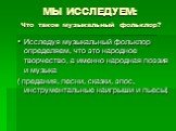 Исследуя музыкальный фольклор определяем, что это народное творчество, а именно народная поэзия и музыка ( предания, песни, сказки, эпос, инструментальные наигрыши и пьесы). МЫ ИССЛЕДУЕМ: Что такое музыкальный фольклор?