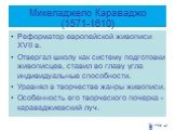 Микеладжело Караваджо (1571-1610). Реформатор европейской живописи XVII в. Отвергал школу как систему подготовки живописцев, ставил во главу угла индивидуальные способности. Уравнял в творчестве жанры живописи. Особенность его творческого почерка - караваджиевский луч.