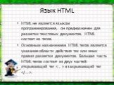 Язык HTML. HTML не является языком программирования, он предназначен для разметки текстовых документов. HTML состоит из тегов. Основным назначением HTML тегов является указание области действия тех или иных правил разметки документов. Большая часть HTML тегов состоит из двух частей: открывающий тег 