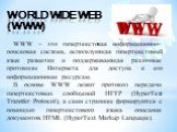 World wide web (WWW). WWW – это гипертекстовая информационно-поисковая система, использующая гипертекстовый язык разметки и поддерживающая различные протоколы Интернета для доступа к его информационным ресурсам. В основе WWW лежит протокол передачи гипертекстовых сообщений HTTP (HyperText Transfer P