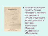 Занятия по истории помогли Гоголю преодолеть тяжёлое настроение. В начале следующего 1835 года вышли в свет два знаменитых сборника: «Арабески» и «Миргород».