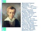 Державин Гавриил Романович — знаменитый поэт. Родился 3 июля 1743 г. в Казани, в семье мелкопоместных дворян. Родители Гаврилы Романовича не имели никакого образования, но старались дать своим детям лучшее воспитание. В 1750 году, когда Державины жили в Оренбурге, Гаврила был отдан в немецкий пансио